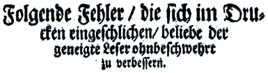 Folgende Fehler / die sich im Dru- / cken eingeschlichen / beliebe der / geneigte Leser ohnbeschwehrt / zu verbessern.